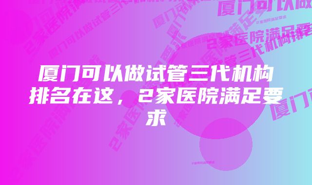 厦门可以做试管三代机构排名在这，2家医院满足要求