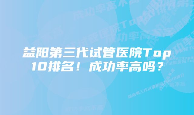 益阳第三代试管医院Top10排名！成功率高吗？