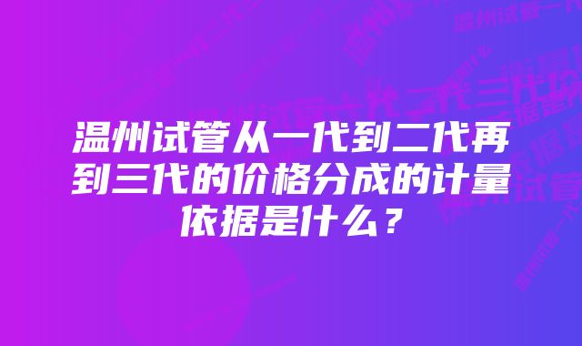 温州试管从一代到二代再到三代的价格分成的计量依据是什么？