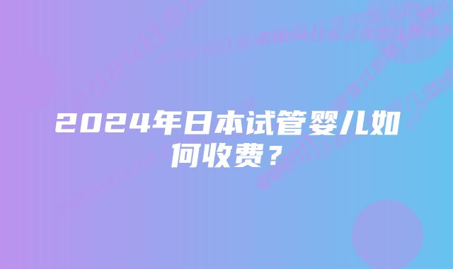 2024年日本试管婴儿如何收费？