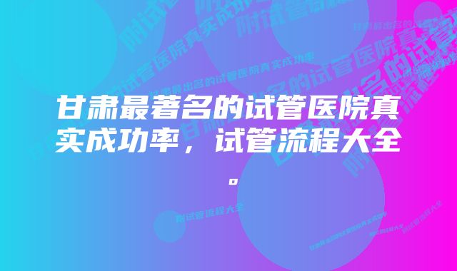 甘肃最著名的试管医院真实成功率，试管流程大全。