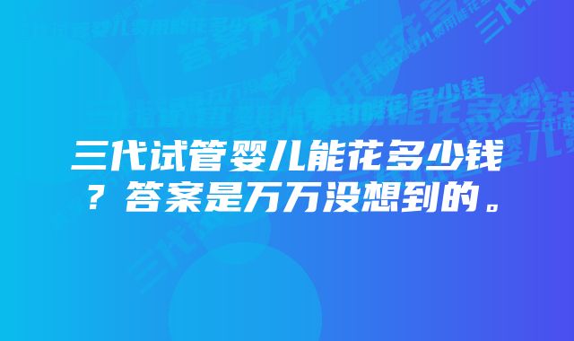 三代试管婴儿能花多少钱？答案是万万没想到的。