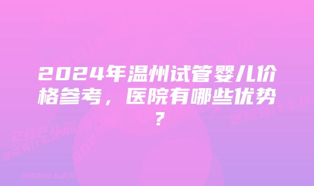 2024年温州试管婴儿价格参考，医院有哪些优势？