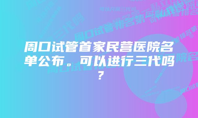 周口试管首家民营医院名单公布。可以进行三代吗？