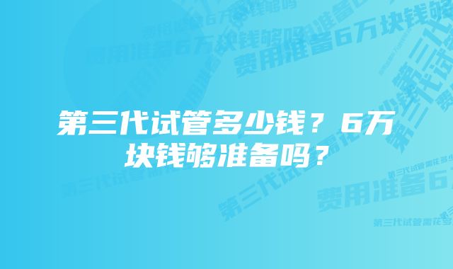 第三代试管多少钱？6万块钱够准备吗？