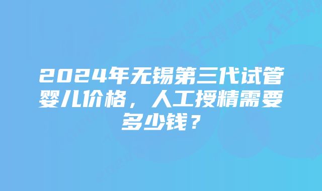 2024年无锡第三代试管婴儿价格，人工授精需要多少钱？