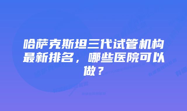 哈萨克斯坦三代试管机构最新排名，哪些医院可以做？