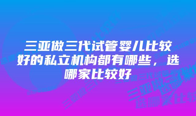 三亚做三代试管婴儿比较好的私立机构都有哪些，选哪家比较好