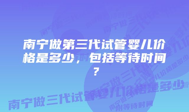 南宁做第三代试管婴儿价格是多少，包括等待时间？