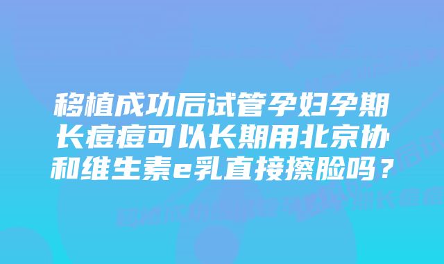 移植成功后试管孕妇孕期长痘痘可以长期用北京协和维生素e乳直接擦脸吗？