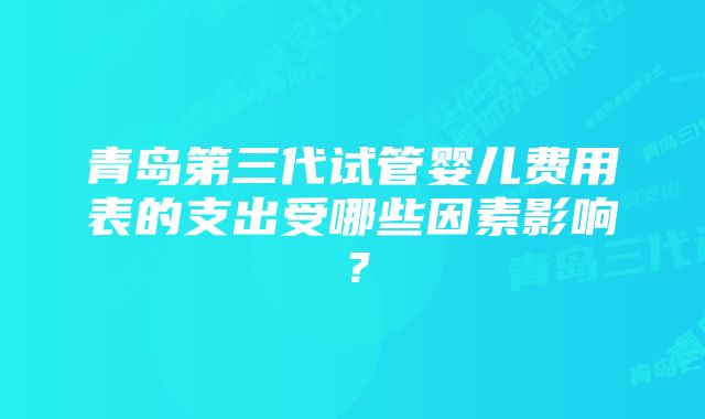 青岛第三代试管婴儿费用表的支出受哪些因素影响？