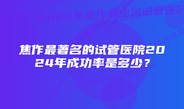 焦作最著名的试管医院2024年成功率是多少？