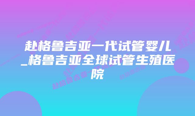 赴格鲁吉亚一代试管婴儿_格鲁吉亚全球试管生殖医院