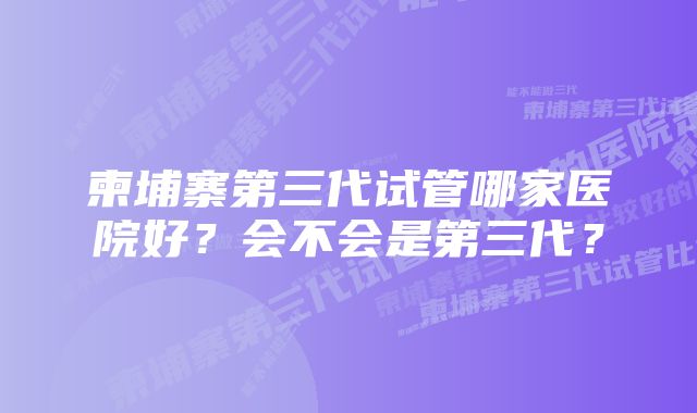 柬埔寨第三代试管哪家医院好？会不会是第三代？