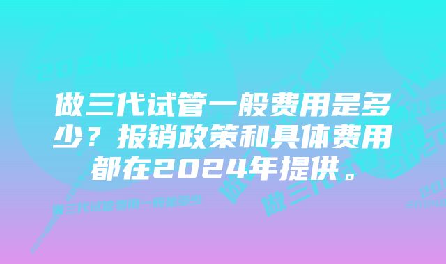 做三代试管一般费用是多少？报销政策和具体费用都在2024年提供。