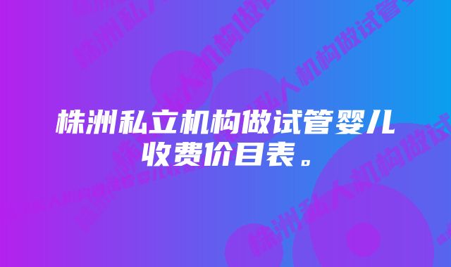 株洲私立机构做试管婴儿收费价目表。