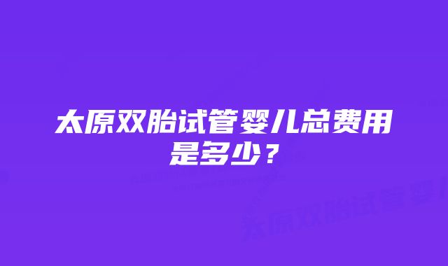 太原双胎试管婴儿总费用是多少？