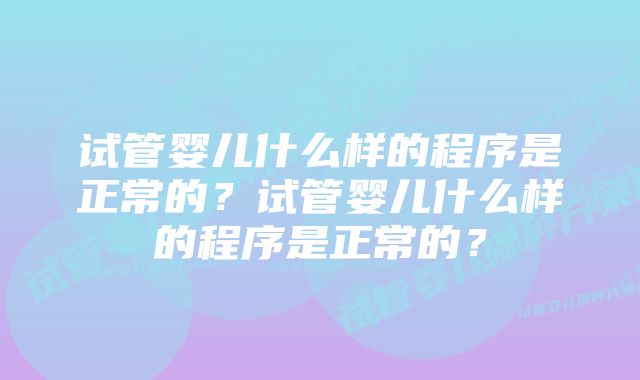 试管婴儿什么样的程序是正常的？试管婴儿什么样的程序是正常的？