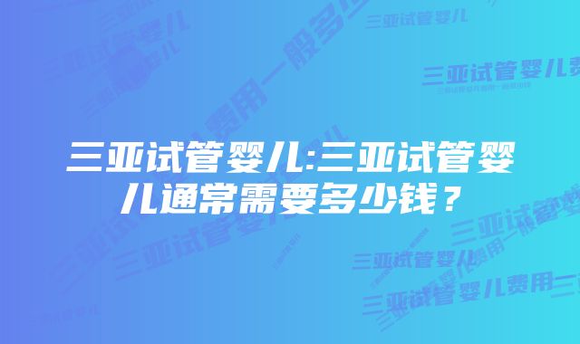 三亚试管婴儿:三亚试管婴儿通常需要多少钱？