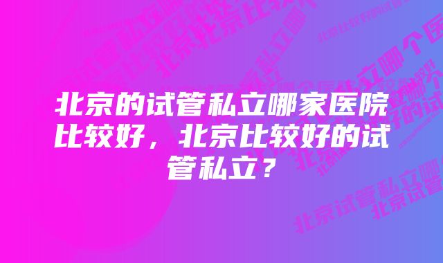 北京的试管私立哪家医院比较好，北京比较好的试管私立？