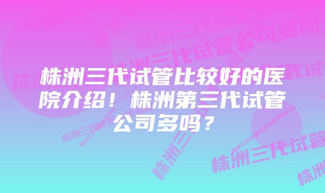 株洲三代试管比较好的医院介绍！株洲第三代试管公司多吗？