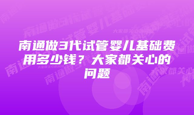 南通做3代试管婴儿基础费用多少钱？大家都关心的问题