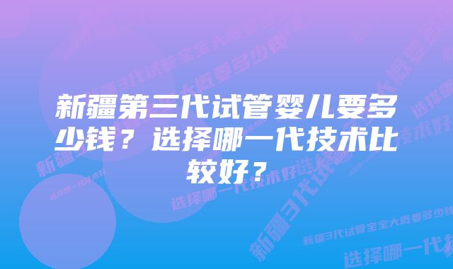 新疆第三代试管婴儿要多少钱？选择哪一代技术比较好？