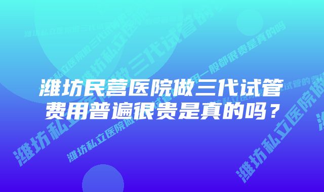 潍坊民营医院做三代试管费用普遍很贵是真的吗？