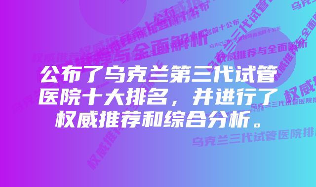 公布了乌克兰第三代试管医院十大排名，并进行了权威推荐和综合分析。