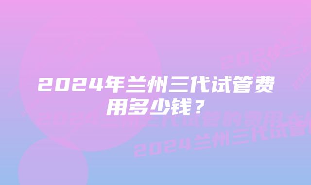 2024年兰州三代试管费用多少钱？