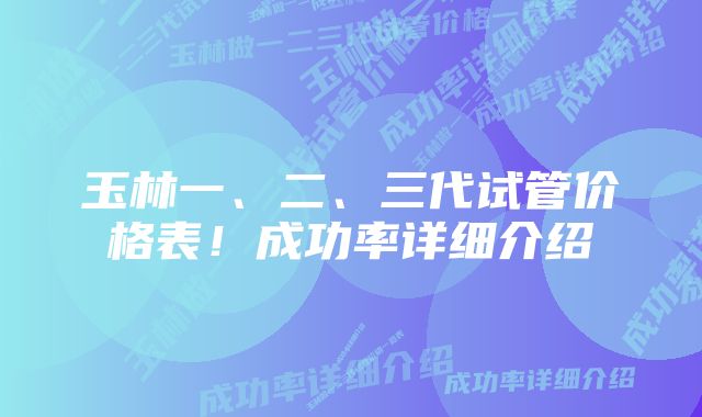 玉林一、二、三代试管价格表！成功率详细介绍