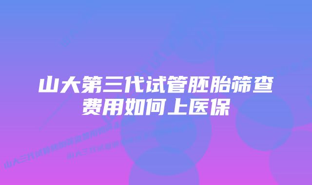 山大第三代试管胚胎筛查费用如何上医保