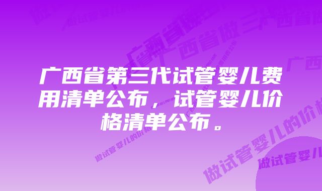 广西省第三代试管婴儿费用清单公布，试管婴儿价格清单公布。