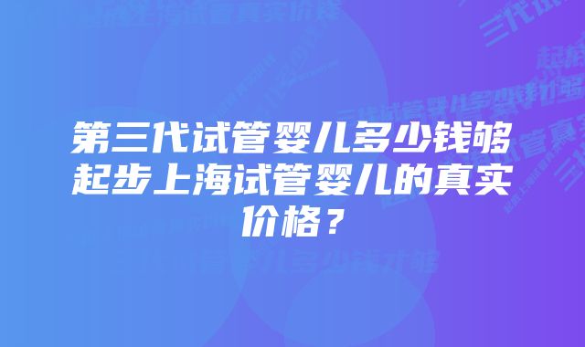 第三代试管婴儿多少钱够起步上海试管婴儿的真实价格？