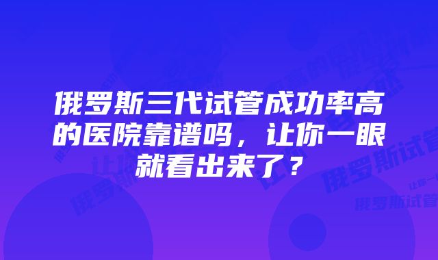 俄罗斯三代试管成功率高的医院靠谱吗，让你一眼就看出来了？