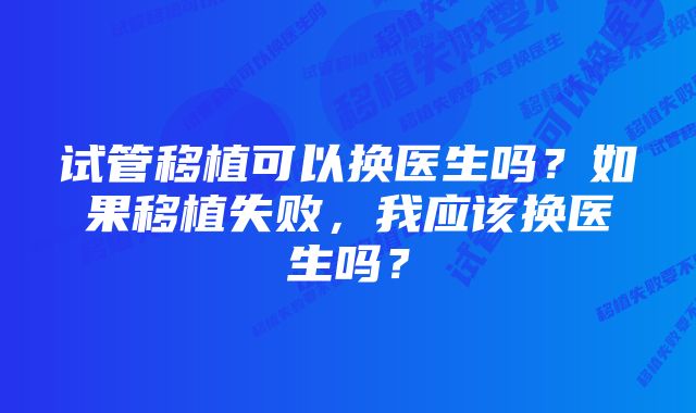 试管移植可以换医生吗？如果移植失败，我应该换医生吗？