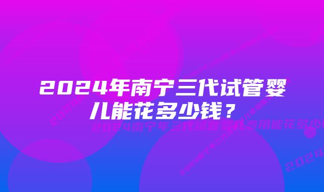 2024年南宁三代试管婴儿能花多少钱？