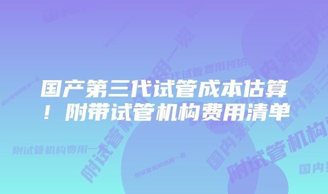 国产第三代试管成本估算！附带试管机构费用清单