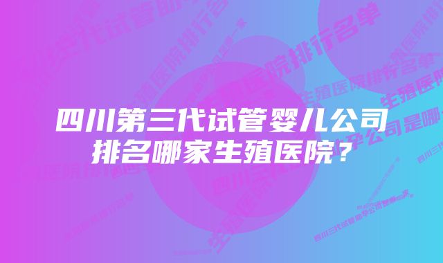 四川第三代试管婴儿公司排名哪家生殖医院？