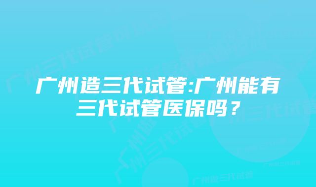 广州造三代试管:广州能有三代试管医保吗？