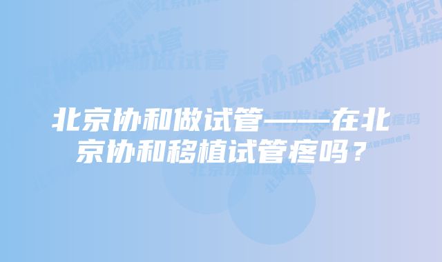 北京协和做试管——在北京协和移植试管疼吗？