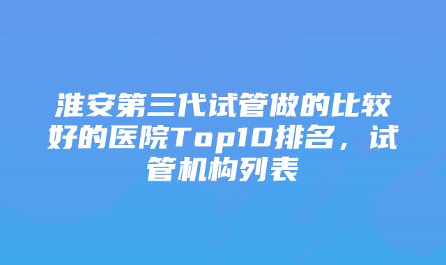 淮安第三代试管做的比较好的医院Top10排名，试管机构列表