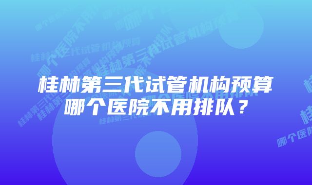 桂林第三代试管机构预算哪个医院不用排队？