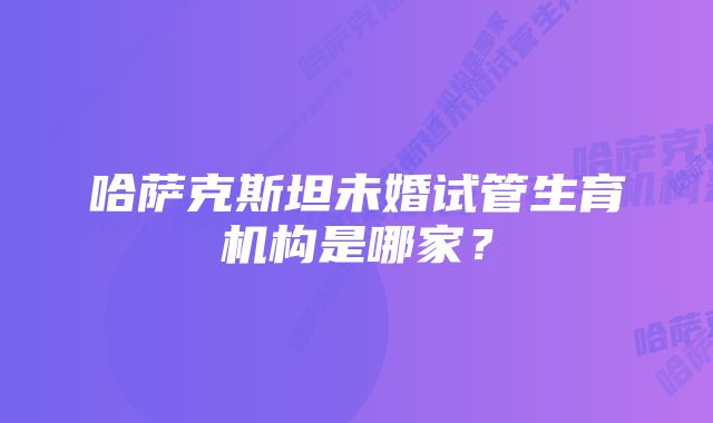 哈萨克斯坦未婚试管生育机构是哪家？