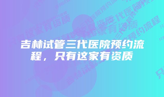 吉林试管三代医院预约流程，只有这家有资质