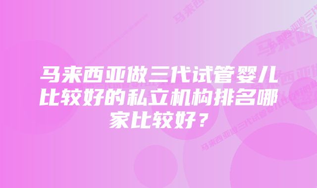 马来西亚做三代试管婴儿比较好的私立机构排名哪家比较好？