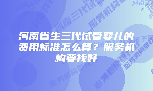 河南省生三代试管婴儿的费用标准怎么算？服务机构要找好