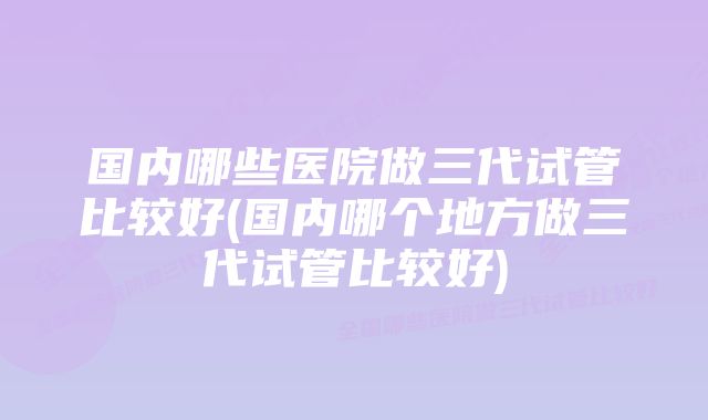 国内哪些医院做三代试管比较好(国内哪个地方做三代试管比较好)