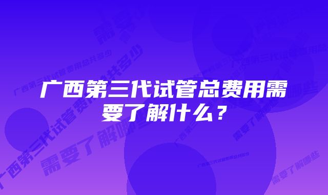 广西第三代试管总费用需要了解什么？