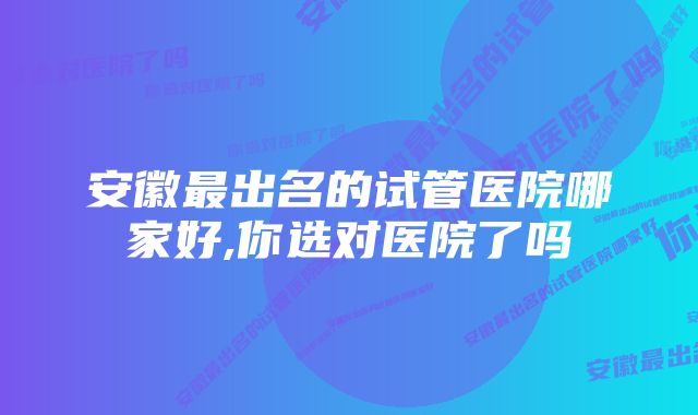 安徽最出名的试管医院哪家好,你选对医院了吗